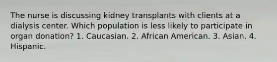 The nurse is discussing kidney transplants with clients at a dialysis center. Which population is less likely to participate in organ donation? 1. Caucasian. 2. African American. 3. Asian. 4. Hispanic.