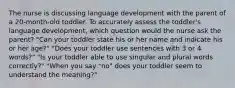 The nurse is discussing language development with the parent of a 20-month-old toddler. To accurately assess the toddler's language development, which question would the nurse ask the parent? "Can your toddler state his or her name and indicate his or her age?" "Does your toddler use sentences with 3 or 4 words?" "Is your toddler able to use singular and plural words correctly?" "When you say "no" does your toddler seem to understand the meaning?"