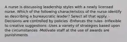 A nurse is discussing leadership styles with a newly licensed nurse. Which of the following characteristics of the nurse identify as describing a bureaucratic leader? Select all that apply. -Decisions are controlled by policies -Enforces the rules -Inflexible to creative suggestions -Uses a variety of strategies based upon the circumstances -Motivate staff at the use of awards are punishments