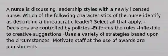 A nurse is discussing leadership styles with a newly licensed nurse. Which of the following characteristics of the nurse identify as describing a bureaucratic leader? Select all that apply. -Decisions are controlled by policies -Enforces the rules -Inflexible to creative suggestions -Uses a variety of strategies based upon the circumstances -Motivate staff at the use of awards are punishments