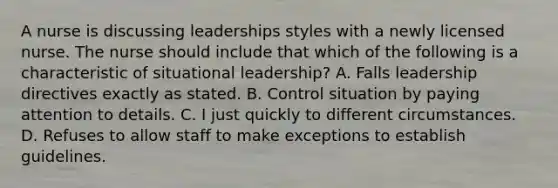 A nurse is discussing leaderships styles with a newly licensed nurse. The nurse should include that which of the following is a characteristic of situational leadership? A. Falls leadership directives exactly as stated. B. Control situation by paying attention to details. C. I just quickly to different circumstances. D. Refuses to allow staff to make exceptions to establish guidelines.