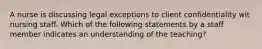 A nurse is discussing legal exceptions to client confidentiality wit nursing staff. Which of the following statements by a staff member indicates an understanding of the teaching?