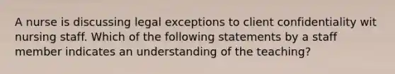 A nurse is discussing legal exceptions to client confidentiality wit nursing staff. Which of the following statements by a staff member indicates an understanding of the teaching?