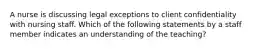 A nurse is discussing legal exceptions to client confidentiality with nursing staff. Which of the following statements by a staff member indicates an understanding of the teaching?