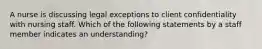 A nurse is discussing legal exceptions to client confidentiality with nursing staff. Which of the following statements by a staff member indicates an understanding?