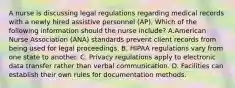 A nurse is discussing legal regulations regarding medical records with a newly hired assistive personnel (AP). Which of the following information should the nurse include? A.American Nurse Association (ANA) standards prevent client records from being used for legal proceedings. B. HIPAA regulations vary from one state to another. C. Privacy regulations apply to electronic data transfer rather than verbal communication. D. Facilities can establish their own rules for documentation methods.