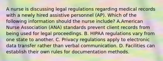 A nurse is discussing legal regulations regarding medical records with a newly hired assistive personnel (AP). Which of the following information should the nurse include? A.American Nurse Association (ANA) standards prevent client records from being used for legal proceedings. B. HIPAA regulations vary from one state to another. C. Privacy regulations apply to electronic data transfer rather than verbal communication. D. Facilities can establish their own rules for documentation methods.