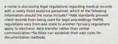 a nurse is discussing legal regulations regarding medical records with a newly hired assistive personnel. which of the following information should the nurse include? *ANA standards prevent client records from being used for legal proceedings *HIPPA regulations vary from one state to another *privacy regulations apply to electronic data transfer rather than verbal communication *facilities can establish their own rules for documentation methods