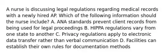 A nurse is discussing legal regulations regarding medical records with a newly hired AP. Which of the following information should the nurse include? A. ANA standards prevent client records from being used for legal proceedings B. HIPPA regulations vary from one state to another C. Privacy regulations apply to electronic data transfer rather than verbal communication D. Facilities can establish their own rules for documentation methods