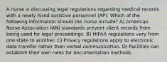 A nurse is discussing legal regulations regarding medical records with a newly hired assistive personnel (AP). Which of the following information should the nurse include? A) American Nurse Association (AN) standards prevent client records from being used for legal proceedings. B) HIPAA regulations vary from one state to another. C) Privacy regulations apply to electronic data transfer rather than verbal communication. D) Facilities can establish their own rules for documentation methods.