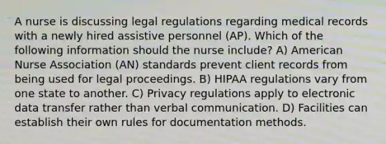 A nurse is discussing legal regulations regarding medical records with a newly hired assistive personnel (AP). Which of the following information should the nurse include? A) American Nurse Association (AN) standards prevent client records from being used for legal proceedings. B) HIPAA regulations vary from one state to another. C) Privacy regulations apply to electronic data transfer rather than verbal communication. D) Facilities can establish their own rules for documentation methods.