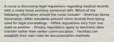 A nurse is discussing legal regulations regarding medical records with a newly hired assistive personnel (AP). Which of the following information should the nurse include? - American Nurse Association (ANA) standards prevent client records from being used for legal proceedings. - HIPAA regulations vary from one state to another. - Privacy regulations apply to electronic data transfer rather than verbal communication. - Facilities can establish their own rules for documentation methods.