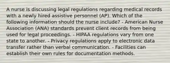 A nurse is discussing legal regulations regarding medical records with a newly hired assistive personnel (AP). Which of the following information should the nurse include? - American Nurse Association (ANA) standards prevent client records from being used for legal proceedings. - HIPAA regulations vary from one state to another. - Privacy regulations apply to electronic data transfer rather than verbal communication. - Facilities can establish their own rules for documentation methods.