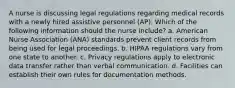 A nurse is discussing legal regulations regarding medical records with a newly hired assistive personnel (AP). Which of the following information should the nurse include? a. American Nurse Association (ANA) standards prevent client records from being used for legal proceedings. b. HIPAA regulations vary from one state to another. c. Privacy regulations apply to electronic data transfer rather than verbal communication. d. Facilities can establish their own rules for documentation methods.