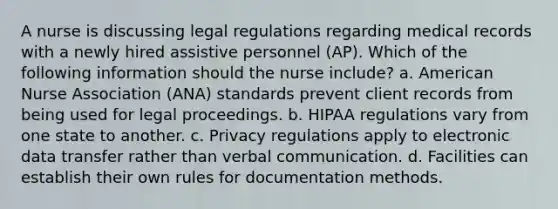 A nurse is discussing legal regulations regarding medical records with a newly hired assistive personnel (AP). Which of the following information should the nurse include? a. American Nurse Association (ANA) standards prevent client records from being used for legal proceedings. b. HIPAA regulations vary from one state to another. c. Privacy regulations apply to electronic data transfer rather than verbal communication. d. Facilities can establish their own rules for documentation methods.