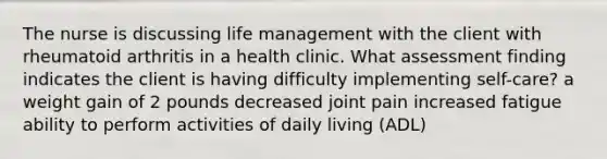 The nurse is discussing life management with the client with rheumatoid arthritis in a health clinic. What assessment finding indicates the client is having difficulty implementing self-care? a weight gain of 2 pounds decreased joint pain increased fatigue ability to perform activities of daily living (ADL)