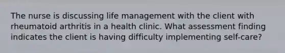 The nurse is discussing life management with the client with rheumatoid arthritis in a health clinic. What assessment finding indicates the client is having difficulty implementing self-care?