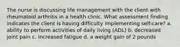 The nurse is discussing life management with the client with rheumatoid arthritis in a health clinic. What assessment finding indicates the client is having difficulty implementing self-care? a. ability to perform activities of daily living (ADL) b. decreased joint pain c. increased fatigue d. a weight gain of 2 pounds