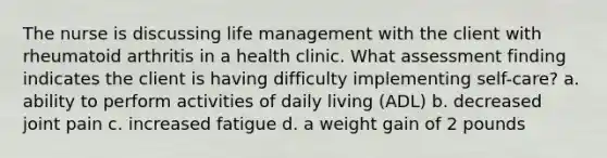 The nurse is discussing life management with the client with rheumatoid arthritis in a health clinic. What assessment finding indicates the client is having difficulty implementing self-care? a. ability to perform activities of daily living (ADL) b. decreased joint pain c. increased fatigue d. a weight gain of 2 pounds