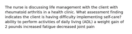 The nurse is discussing life management with the client with rheumatoid arthritis in a health clinic. What assessment finding indicates the client is having difficulty implementing self-care? ability to perform activities of daily living (ADL) a weight gain of 2 pounds increased fatigue decreased joint pain