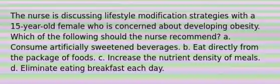 The nurse is discussing lifestyle modification strategies with a 15-year-old female who is concerned about developing obesity. Which of the following should the nurse recommend? a. Consume artificially sweetened beverages. b. Eat directly from the package of foods. c. Increase the nutrient density of meals. d. Eliminate eating breakfast each day.