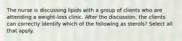 The nurse is discussing lipids with a group of clients who are attending a weight-loss clinic. After the discussion, the clients can correctly identify which of the following as sterols? Select all that apply.