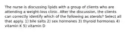 The nurse is discussing lipids with a group of clients who are attending a weight-loss clinic. After the discussion, the clients can correctly identify which of the following as sterols? Select all that apply. 1) bile salts 2) sex hormones 3) thyroid hormones 4) vitamin K 5) vitamin D