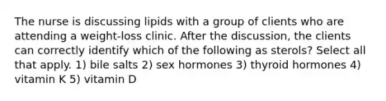 The nurse is discussing lipids with a group of clients who are attending a weight-loss clinic. After the discussion, the clients can correctly identify which of the following as sterols? Select all that apply. 1) bile salts 2) sex hormones 3) thyroid hormones 4) vitamin K 5) vitamin D