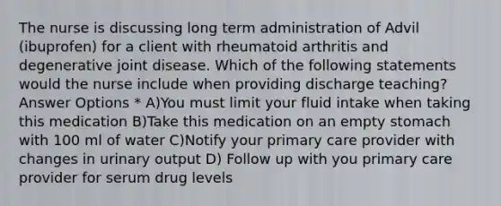 The nurse is discussing long term administration of Advil (ibuprofen) for a client with rheumatoid arthritis and degenerative joint disease. Which of the following statements would the nurse include when providing discharge teaching? Answer Options * A)You must limit your fluid intake when taking this medication B)Take this medication on an empty stomach with 100 ml of water C)Notify your primary care provider with changes in urinary output D) Follow up with you primary care provider for serum drug levels