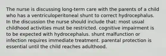 The nurse is discussing long-term care with the parents of a child who has a ventriculoperitoneal shunt to correct hydrocephalus. In the discussion the nurse should include that: most usual childhood activities must be restricted. cognitive impairment is to be expected with hydrocephalus. shunt malfunction or infection requires immediate treatment. parental protection is essential until the child reaches adulthood.