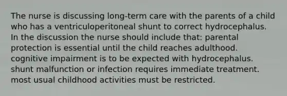 The nurse is discussing long-term care with the parents of a child who has a ventriculoperitoneal shunt to correct hydrocephalus. In the discussion the nurse should include that: parental protection is essential until the child reaches adulthood. cognitive impairment is to be expected with hydrocephalus. shunt malfunction or infection requires immediate treatment. most usual childhood activities must be restricted.