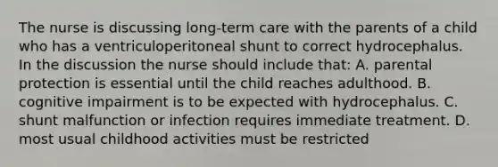 The nurse is discussing long-term care with the parents of a child who has a ventriculoperitoneal shunt to correct hydrocephalus. In the discussion the nurse should include that: A. parental protection is essential until the child reaches adulthood. B. cognitive impairment is to be expected with hydrocephalus. C. shunt malfunction or infection requires immediate treatment. D. most usual childhood activities must be restricted