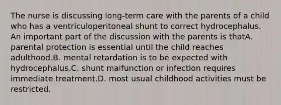 The nurse is discussing long-term care with the parents of a child who has a ventriculoperitoneal shunt to correct hydrocephalus. An important part of the discussion with the parents is thatA. parental protection is essential until the child reaches adulthood.B. mental retardation is to be expected with hydrocephalus.C. shunt malfunction or infection requires immediate treatment.D. most usual childhood activities must be restricted.