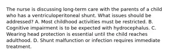 The nurse is discussing long-term care with the parents of a child who has a ventriculoperitoneal shunt. What issues should be addressed? A. Most childhood activities must be restricted. B. Cognitive impairment is to be expected with hydrocephalus. C. Wearing head protection is essential until the child reaches adulthood. D. Shunt malfunction or infection requires immediate treatment.