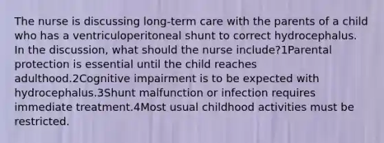 The nurse is discussing long-term care with the parents of a child who has a ventriculoperitoneal shunt to correct hydrocephalus. In the discussion, what should the nurse include?1Parental protection is essential until the child reaches adulthood.2Cognitive impairment is to be expected with hydrocephalus.3Shunt malfunction or infection requires immediate treatment.4Most usual childhood activities must be restricted.