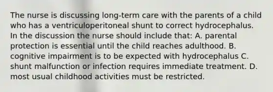 The nurse is discussing long-term care with the parents of a child who has a ventriculoperitoneal shunt to correct hydrocephalus. In the discussion the nurse should include that: A. parental protection is essential until the child reaches adulthood. B. cognitive impairment is to be expected with hydrocephalus C. shunt malfunction or infection requires immediate treatment. D. most usual childhood activities must be restricted.