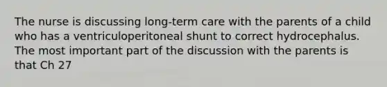 The nurse is discussing long-term care with the parents of a child who has a ventriculoperitoneal shunt to correct hydrocephalus. The most important part of the discussion with the parents is that Ch 27