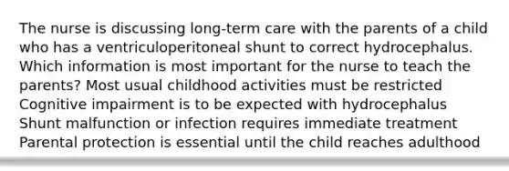 The nurse is discussing long-term care with the parents of a child who has a ventriculoperitoneal shunt to correct hydrocephalus. Which information is most important for the nurse to teach the parents? Most usual childhood activities must be restricted Cognitive impairment is to be expected with hydrocephalus Shunt malfunction or infection requires immediate treatment Parental protection is essential until the child reaches adulthood