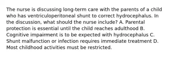 The nurse is discussing long-term care with the parents of a child who has ventriculoperitoneal shunt to correct hydrocephalus. In the discussion, what should the nurse include? A. Parental protection is essential until the child reaches adulthood B. Cognitive impairment is to be expected with hydrocephalus C. Shunt malfunction or infection requires immediate treatment D. Most childhood activities must be restricted.