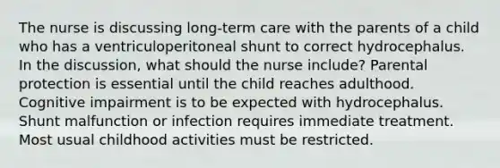 The nurse is discussing long-term care with the parents of a child who has a ventriculoperitoneal shunt to correct hydrocephalus. In the discussion, what should the nurse include? Parental protection is essential until the child reaches adulthood. Cognitive impairment is to be expected with hydrocephalus. Shunt malfunction or infection requires immediate treatment. Most usual childhood activities must be restricted.