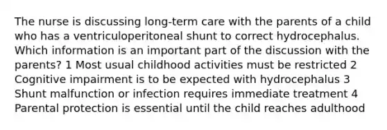 The nurse is discussing long-term care with the parents of a child who has a ventriculoperitoneal shunt to correct hydrocephalus. Which information is an important part of the discussion with the parents? 1 Most usual childhood activities must be restricted 2 Cognitive impairment is to be expected with hydrocephalus 3 Shunt malfunction or infection requires immediate treatment 4 Parental protection is essential until the child reaches adulthood