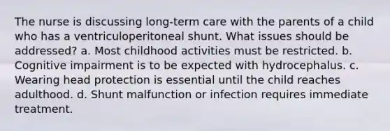 The nurse is discussing long-term care with the parents of a child who has a ventriculoperitoneal shunt. What issues should be addressed? a. Most childhood activities must be restricted. b. Cognitive impairment is to be expected with hydrocephalus. c. Wearing head protection is essential until the child reaches adulthood. d. Shunt malfunction or infection requires immediate treatment.