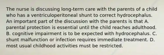 The nurse is discussing long-term care with the parents of a child who has a ventriculoperitoneal shunt to correct hydrocephalus. An important part of the discussion with the parents is that A. parental protection is essential until the child reaches adulthood. B. cognitive impairment is to be expected with hydrocephalus. C. shunt malfunction or infection requires immediate treatment. D. most usual childhood activities must be restricted.