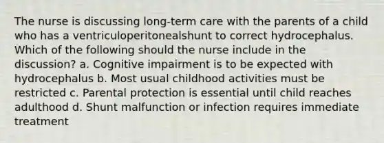 The nurse is discussing long-term care with the parents of a child who has a ventriculoperitonealshunt to correct hydrocephalus. Which of the following should the nurse include in the discussion? a. Cognitive impairment is to be expected with hydrocephalus b. Most usual childhood activities must be restricted c. Parental protection is essential until child reaches adulthood d. Shunt malfunction or infection requires immediate treatment