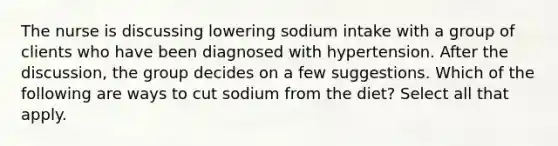 The nurse is discussing lowering sodium intake with a group of clients who have been diagnosed with hypertension. After the discussion, the group decides on a few suggestions. Which of the following are ways to cut sodium from the diet? Select all that apply.