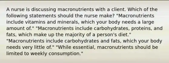 A nurse is discussing macronutrients with a client. Which of the following statements should the nurse make? "Macronutrients include vitamins and minerals, which your body needs a large amount of." "Macronutrients include carbohydrates, proteins, and fats, which make up the majority of a person's diet." "Macronutrients include carbohydrates and fats, which your body needs very little of." "While essential, macronutrients should be limited to weekly consumption."