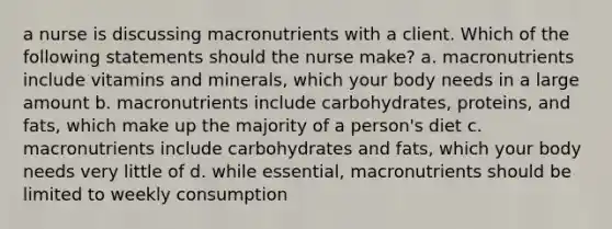 a nurse is discussing macronutrients with a client. Which of the following statements should the nurse make? a. macronutrients include vitamins and minerals, which your body needs in a large amount b. macronutrients include carbohydrates, proteins, and fats, which make up the majority of a person's diet c. macronutrients include carbohydrates and fats, which your body needs very little of d. while essential, macronutrients should be limited to weekly consumption