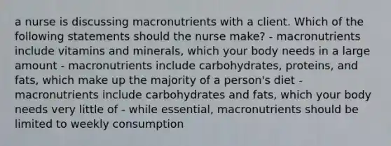 a nurse is discussing macronutrients with a client. Which of the following statements should the nurse make? - macronutrients include vitamins and minerals, which your body needs in a large amount - macronutrients include carbohydrates, proteins, and fats, which make up the majority of a person's diet - macronutrients include carbohydrates and fats, which your body needs very little of - while essential, macronutrients should be limited to weekly consumption