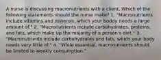 A nurse is discussing macronutrients with a client. Which of the following statements should the nurse make? 1. "Macronutrients include vitamins and minerals, which your boddy needs a large amount of." 2. "Macronutrients include carbohydrates, proteins, and fats, which make up the majority of a person's diet." 3. "Macronutrients include carbohydrates and fats, which your body needs very little of." 4. "While essential, macronutrients should be limited to weekly consumption."