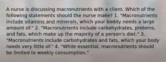 A nurse is discussing macronutrients with a client. Which of the following statements should the nurse make? 1. "Macronutrients include vitamins and minerals, which your boddy needs a large amount of." 2. "Macronutrients include carbohydrates, proteins, and fats, which make up the majority of a person's diet." 3. "Macronutrients include carbohydrates and fats, which your body needs very little of." 4. "While essential, macronutrients should be limited to weekly consumption."